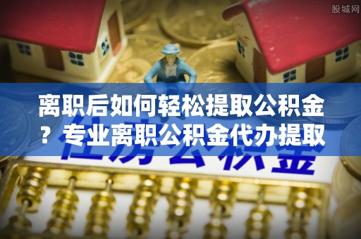 金塔离职后如何轻松提取公积金？专业离职公积金代办提取服务指南