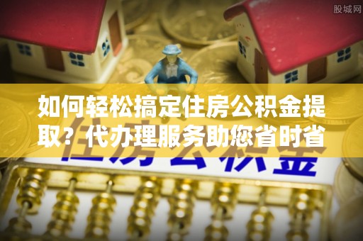 金塔如何轻松搞定住房公积金提取？代办理服务助您省时省力