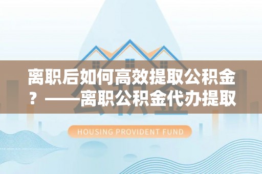 金塔离职后如何高效提取公积金？——离职公积金代办提取全流程解析