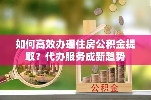 金塔如何高效办理住房公积金提取？代办服务成新趋势