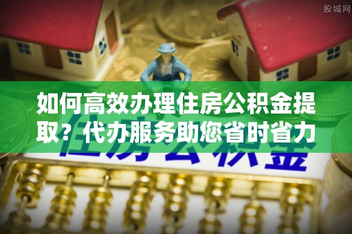 金塔如何高效办理住房公积金提取？代办服务助您省时省力