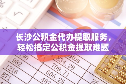 金塔长沙公积金代办提取服务，轻松搞定公积金提取难题