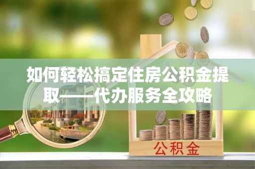 金塔如何轻松搞定住房公积金提取——代办服务全攻略