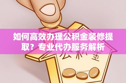 金塔如何高效办理公积金装修提取？专业代办服务解析