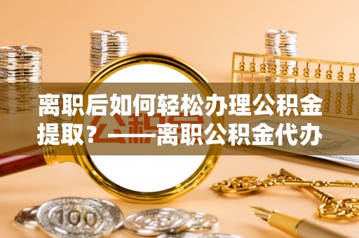 金塔离职后如何轻松办理公积金提取？——离职公积金代办提取服务详解