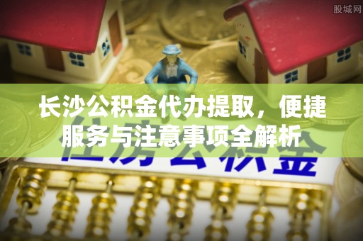金塔长沙公积金代办提取，便捷服务与注意事项全解析