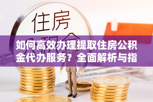 金塔如何高效办理提取住房公积金代办服务？全面解析与指南