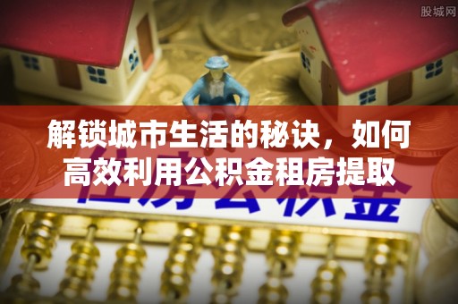 金塔解锁城市生活的秘诀，如何高效利用公积金租房提取
