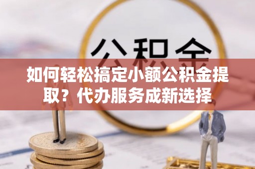 金塔如何轻松搞定小额公积金提取？代办服务成新选择