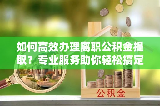 金塔如何高效办理离职公积金提取？专业服务助你轻松搞定