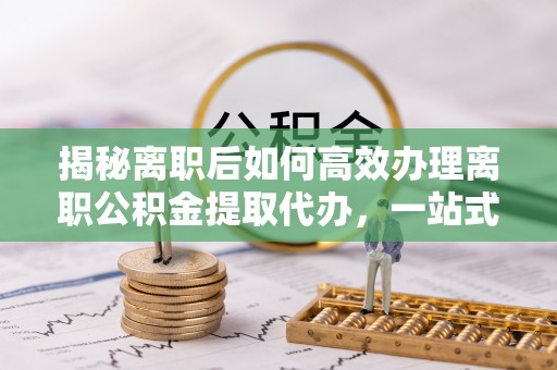 金塔揭秘离职后如何高效办理离职公积金提取代办，一站式服务全解析