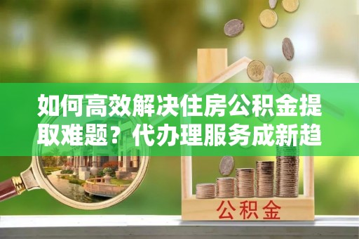 金塔如何高效解决住房公积金提取难题？代办理服务成新趋势