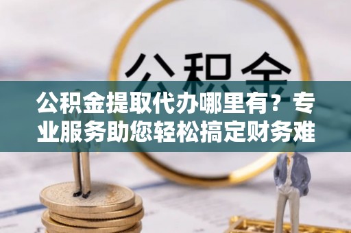 金塔公积金提取代办哪里有？专业服务助您轻松搞定财务难题