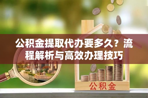 金塔公积金提取代办要多久？流程解析与高效办理技巧