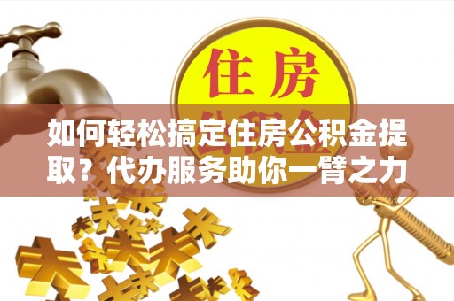 金塔如何轻松搞定住房公积金提取？代办服务助你一臂之力