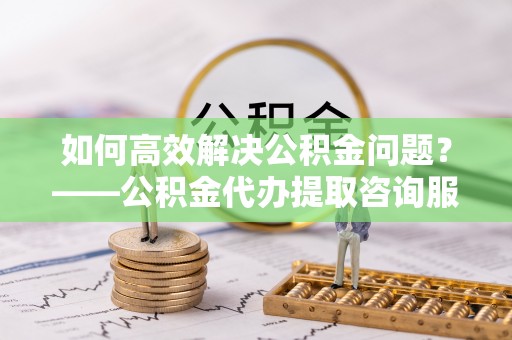 金塔如何高效解决公积金问题？——公积金代办提取咨询服务指南
