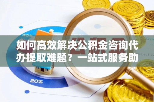 金塔如何高效解决公积金咨询代办提取难题？一站式服务助您轻松搞定