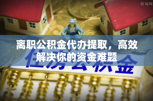 金塔离职公积金代办提取，高效解决你的资金难题