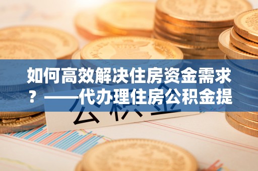 金塔如何高效解决住房资金需求？——代办理住房公积金提取服务全解析