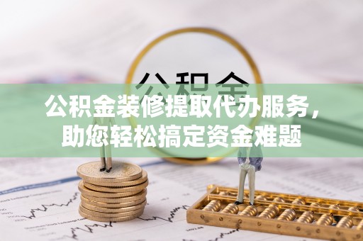 金塔公积金装修提取代办服务，助您轻松搞定资金难题