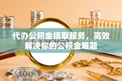金塔代办公积金提取服务，高效解决你的公积金难题