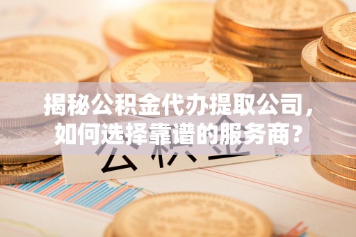 金塔揭秘公积金代办提取公司，如何选择靠谱的服务商？