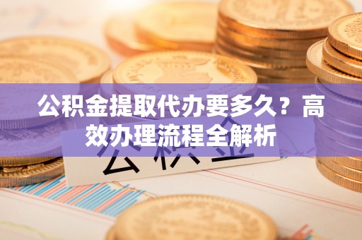 金塔公积金提取代办要多久？高效办理流程全解析
