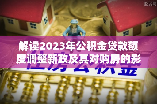 金塔解读2023年公积金贷款额度调整新政及其对购房的影响