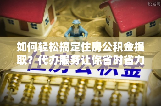 金塔如何轻松搞定住房公积金提取？代办服务让你省时省力