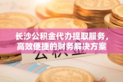 金塔长沙公积金代办提取服务，高效便捷的财务解决方案