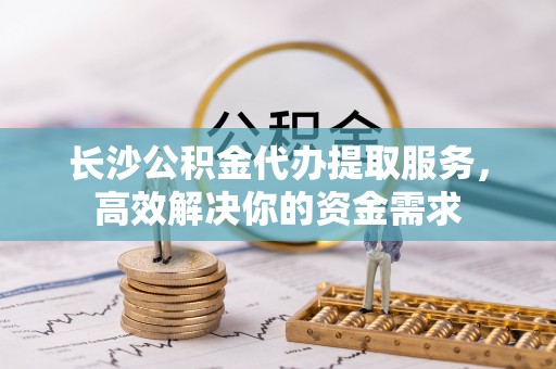 金塔长沙公积金代办提取服务，高效解决你的资金需求