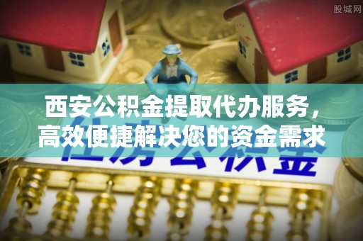 金塔西安公积金提取代办服务，高效便捷解决您的资金需求