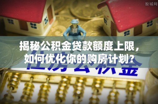金塔揭秘公积金贷款额度上限，如何优化你的购房计划？