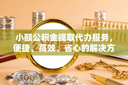 金塔小额公积金提取代办服务，便捷、高效、省心的解决方案
