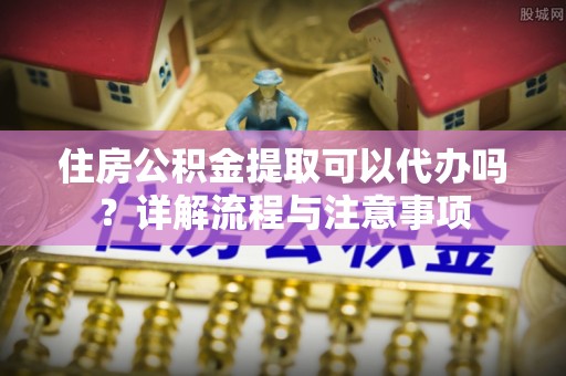 金塔住房公积金提取可以代办吗？详解流程与注意事项