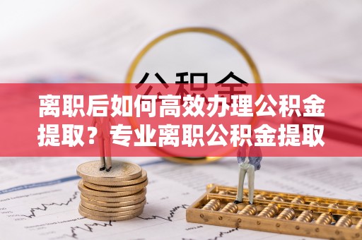金塔离职后如何高效办理公积金提取？专业离职公积金提取代办服务指南