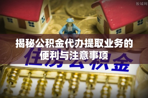金塔揭秘公积金代办提取业务的便利与注意事项