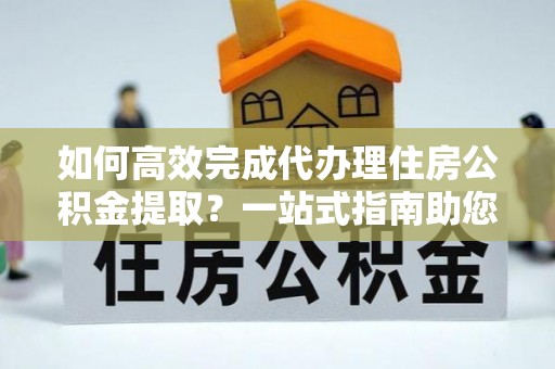 金塔如何高效完成代办理住房公积金提取？一站式指南助您轻松搞定