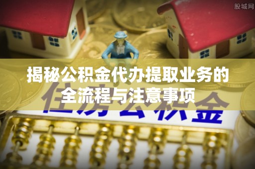 金塔揭秘公积金代办提取业务的全流程与注意事项