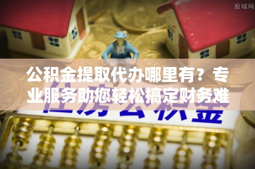 金塔公积金提取代办哪里有？专业服务助您轻松搞定财务难题