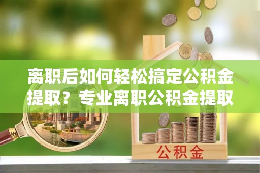 金塔离职后如何轻松搞定公积金提取？专业离职公积金提取代办服务助你一臂之力