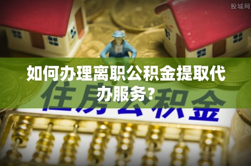 金塔如何办理离职公积金提取代办服务？