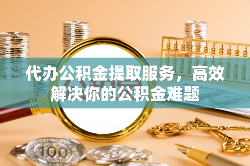金塔代办公积金提取服务，高效解决你的公积金难题
