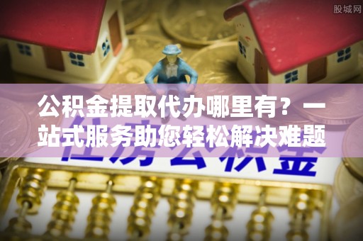 金塔公积金提取代办哪里有？一站式服务助您轻松解决难题